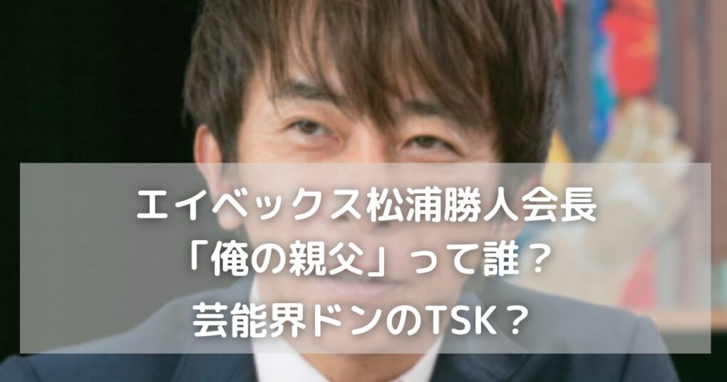 エイベックス松浦勝人会長が言う「俺の親父」って誰？芸能界ドンのTSK？